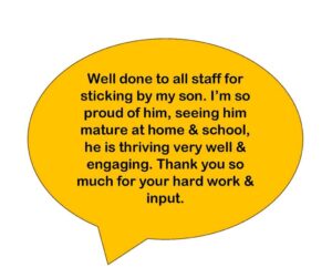 Well done to all staff for sticking by my son. I’m so proud of him, seeing him mature at home & school, he is thriving very well & engaging. Thank you so much for your hard work & input.