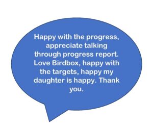 Happy with the progress, appreciate talking through progress report. Love Birdbox, happy with the targets, happy my daughter is happy. Thank you.